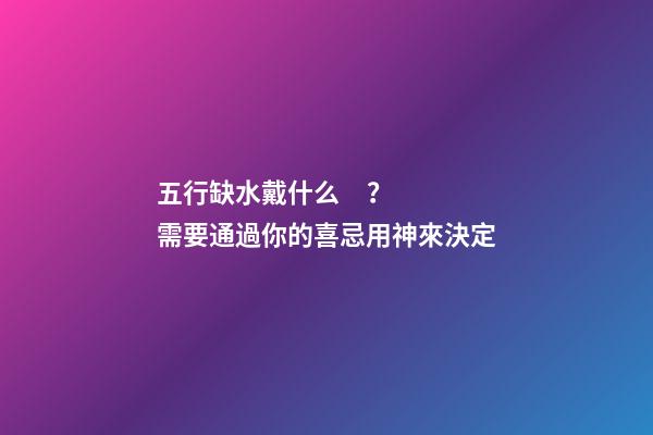 五行缺水戴什么？需要通過你的喜忌用神來決定